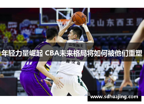 年轻力量崛起 CBA未来格局将如何被他们重塑